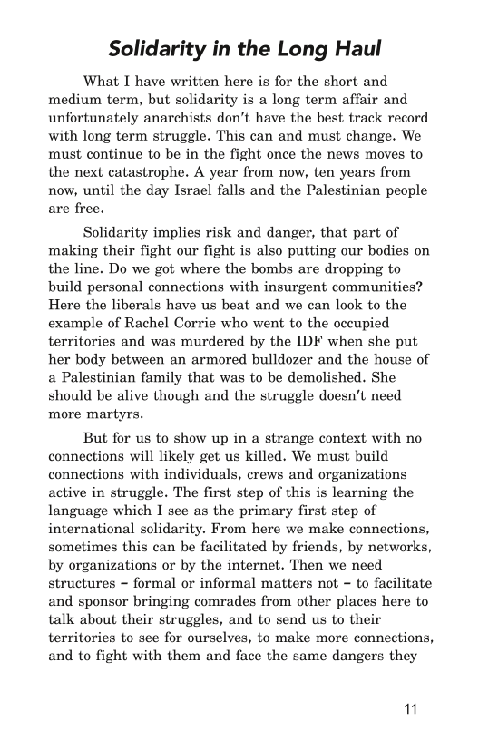 Solidarity in the Long Haul

What I have written here is for the short and
medium term, but solidarity is a long term affair and
unfortunately anarchists don't have the best track record
with long term struggle. This can and must change. We
must continue to be in the fight once the news moves to
the next catastrophe. A year from now, ten years from
now, until the day Israel falls and the Palestinian people
are free.

Solidarity implies risk and danger, that part of
making their fight our fight is also putting our bodies on
the line. Do we got where the bombs are dropping to
build personal connections with insurgent communities?
Here the liberals have us beat and we can look to the
example of Rachel Corrie who went to the occupied
territories and was murdered by the IDF when she put
her body between an armored bulldozer and the house of
a Palestinian family that was to be demolished. She
should be alive though and the struggle doesn't need
more martyrs.

But for us to show up in a strange context with no
connections will likely get us killed. We must build
connections with individuals, crews and organizations
active in struggle. The first step of this is learning the
language which I see as the primary first step of
international solidarity. From here we make connections,
sometimes this can be facilitated by friends, by networks,
by organizations or by the internet. Then we need
structures - formal or informal matters not - to facilitate
and sponsor bringing comrades from other places here to
talk about their struggles, and to send us to their
territories to see for ourselves, to make more connections,
and to fight with them and face the same dangers they

"
